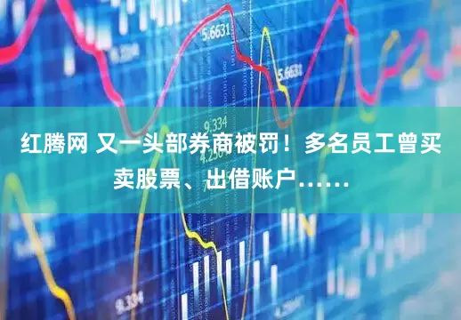 红腾网 又一头部券商被罚！多名员工曾买卖股票、出借账户……