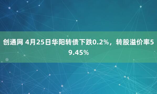 创通网 4月25日华阳转债下跌0.2%，转股溢价率59.45%