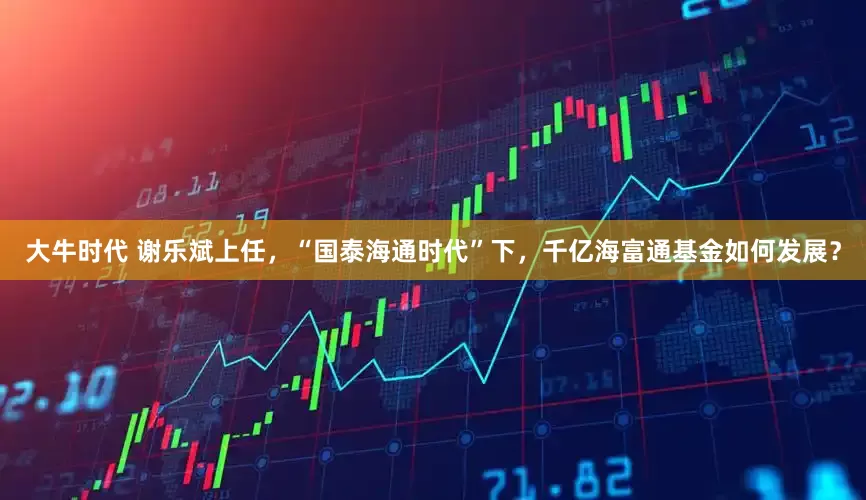 大牛时代 谢乐斌上任，“国泰海通时代”下，千亿海富通基金如何发展？