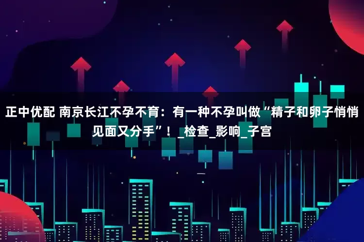 正中优配 南京长江不孕不育：有一种不孕叫做“精子和卵子悄悄见面又分手”！_检查_影响_子宫