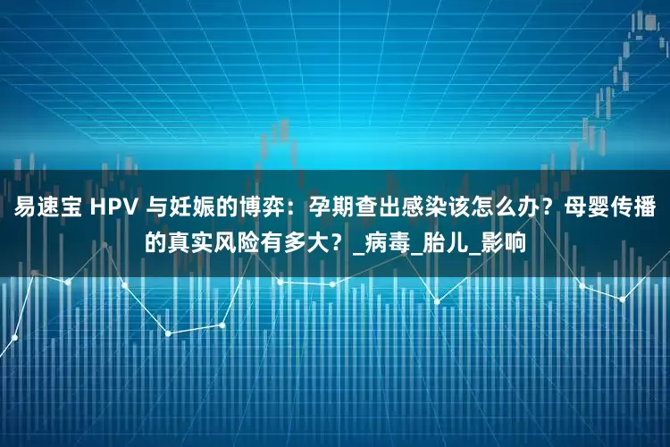 易速宝 HPV 与妊娠的博弈：孕期查出感染该怎么办？母婴传播的真实风险有多大？_病毒_胎儿_影响