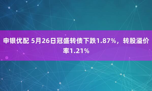 申银优配 5月26日冠盛转债下跌1.87%，转股溢价率1.21%