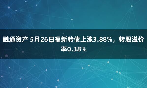 融通资产 5月26日福新转债上涨3.88%，转股溢价率0.38%