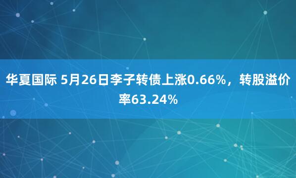 华夏国际 5月26日李子转债上涨0.66%，转股溢价率63.24%