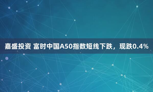 嘉盛投资 富时中国A50指数短线下跌，现跌0.4%