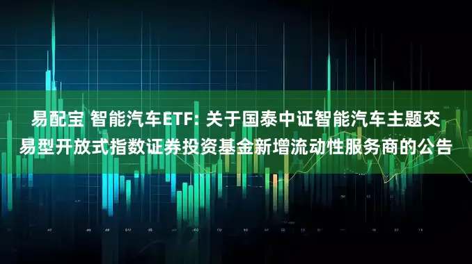 易配宝 智能汽车ETF: 关于国泰中证智能汽车主题交易型开放式指数证券投资基金新增流动性服务商的公告