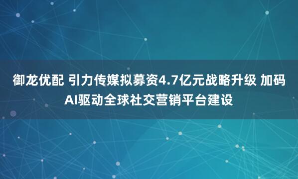 御龙优配 引力传媒拟募资4.7亿元战略升级 加码AI驱动全球社交营销平台建设