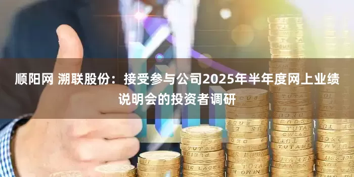 顺阳网 溯联股份：接受参与公司2025年半年度网上业绩说明会的投资者调研