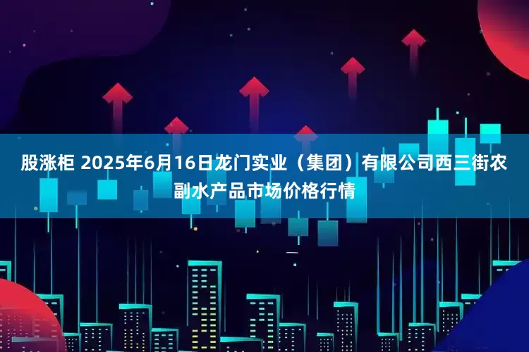 股涨柜 2025年6月16日龙门实业（集团）有限公司西三街农副水产品市场价格行情