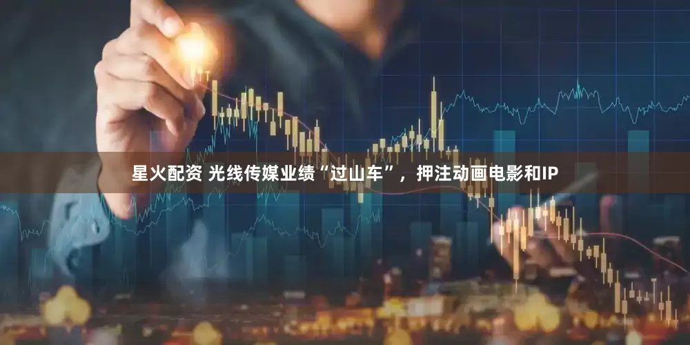 星火配资 光线传媒业绩“过山车”，押注动画电影和IP