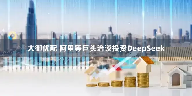 大御优配 阿里等巨头洽谈投资DeepSeek
