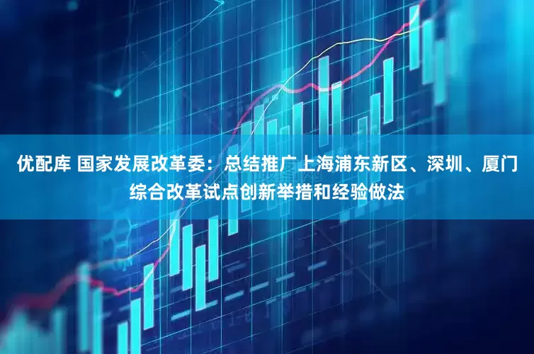 优配库 国家发展改革委：总结推广上海浦东新区、深圳、厦门综合改革试点创新举措和经验做法