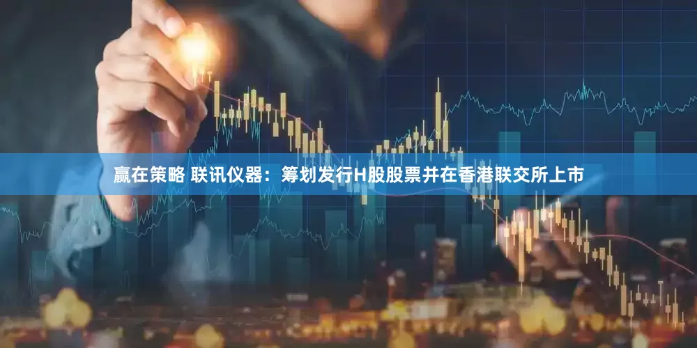 赢在策略 联讯仪器：筹划发行H股股票并在香港联交所上市