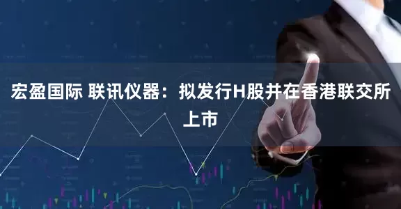 宏盈国际 联讯仪器：拟发行H股并在香港联交所上市