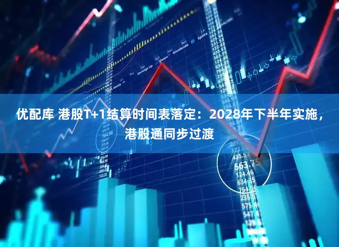 优配库 港股T+1结算时间表落定：2028年下半年实施，港股通同步过渡